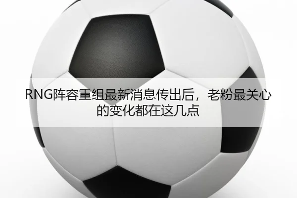 RNG阵容重组最新消息传出后，老粉最关心的变化都在这几点